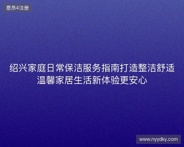 绍兴家庭日常保洁服务指南打造整洁舒适温馨家居生活新体验更安心
