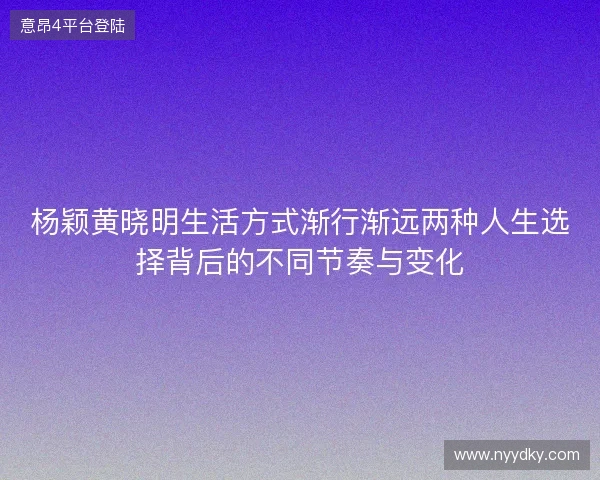 杨颖黄晓明生活方式渐行渐远两种人生选择背后的不同节奏与变化