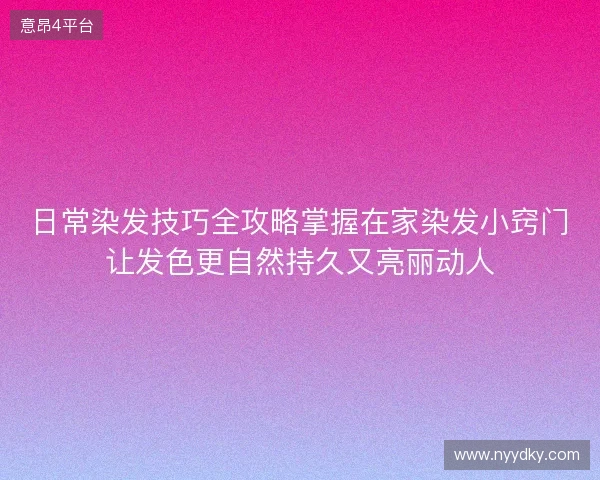 日常染发技巧全攻略掌握在家染发小窍门让发色更自然持久又亮丽动人