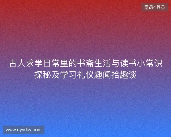 古人求学日常里的书斋生活与读书小常识探秘及学习礼仪趣闻拾趣谈